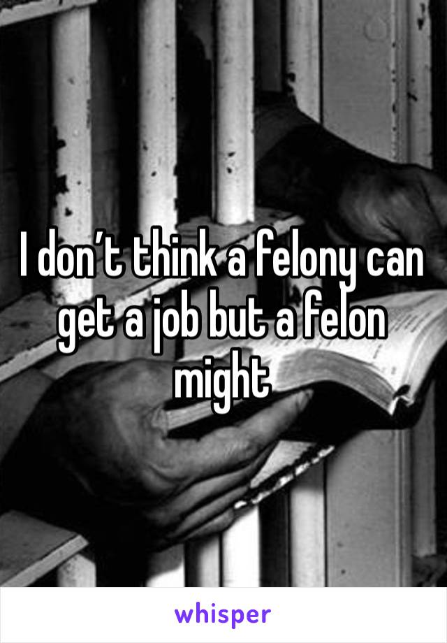 I don’t think a felony can get a job but a felon might 