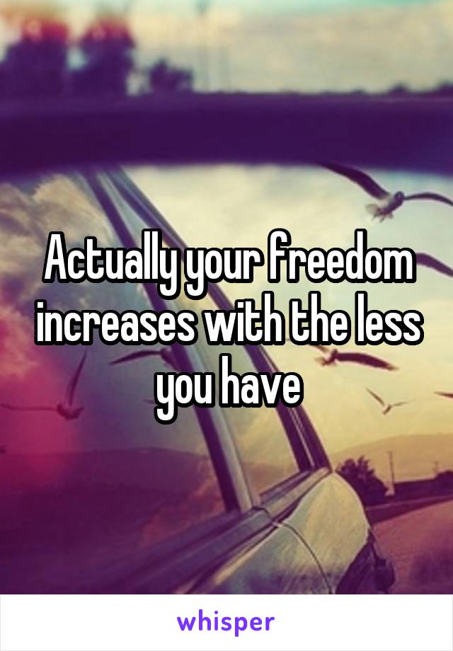 Actually your freedom increases with the less you have