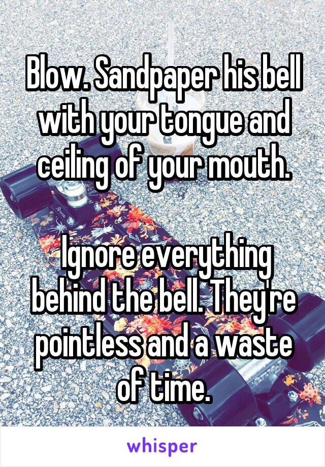 Blow. Sandpaper his bell with your tongue and ceiling of your mouth.

 Ignore everything behind the bell. They're pointless and a waste of time.