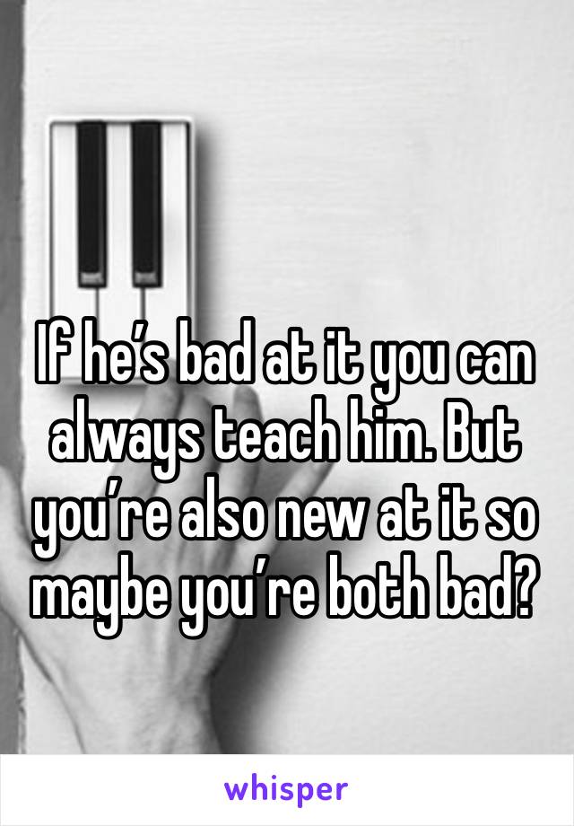 If he’s bad at it you can always teach him. But you’re also new at it so maybe you’re both bad?