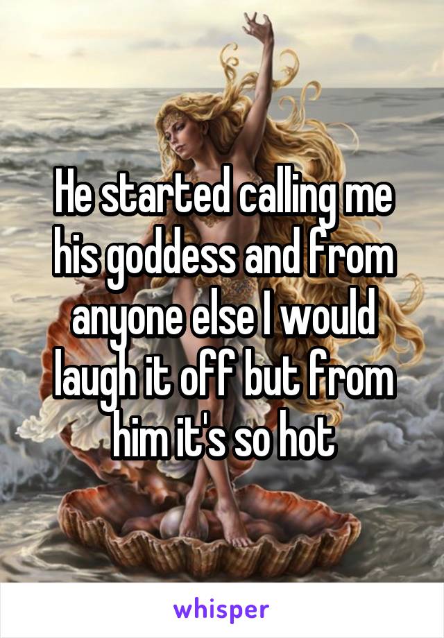 He started calling me his goddess and from anyone else I would laugh it off but from him it's so hot