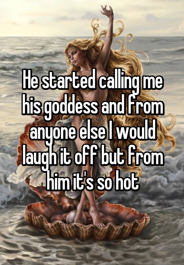 He started calling me his goddess and from anyone else I would laugh it off but from him it's so hot