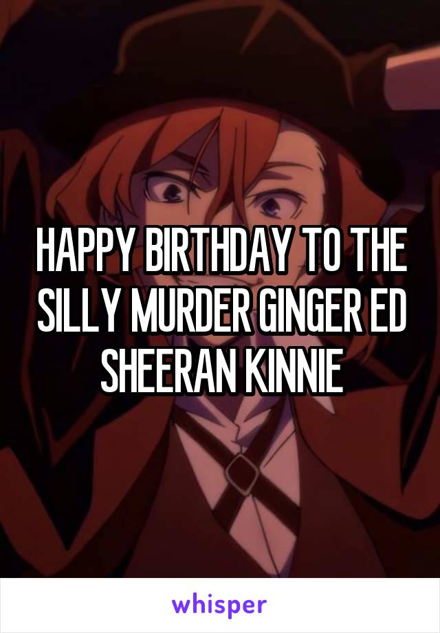 HAPPY BIRTHDAY TO THE SILLY MURDER GINGER ED SHEERAN KINNIE