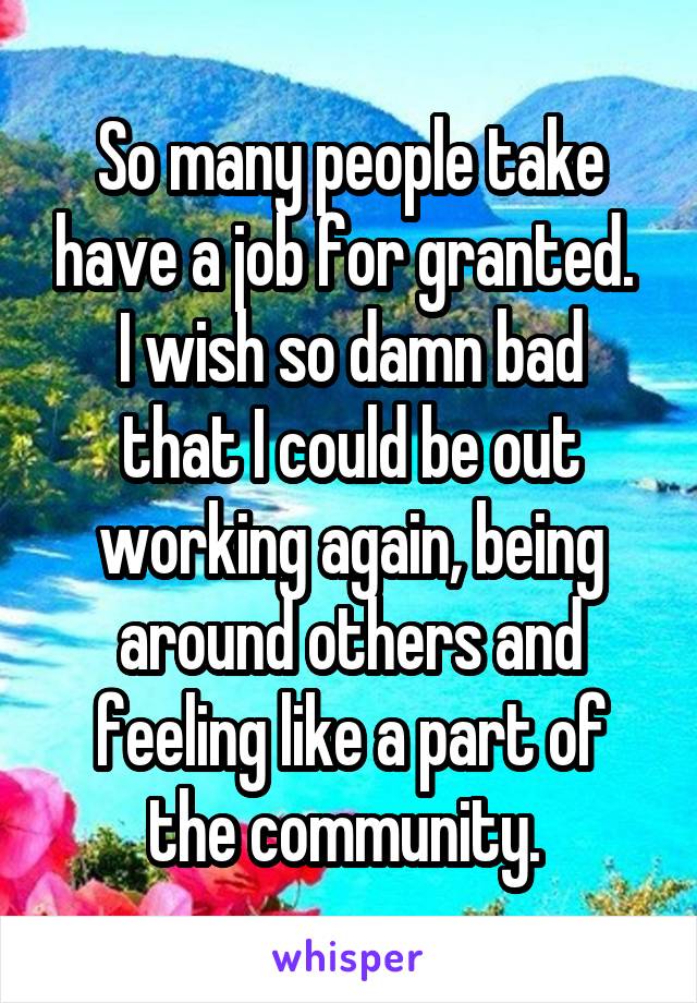 So many people take have a job for granted. 
I wish so damn bad that I could be out working again, being around others and feeling like a part of the community. 