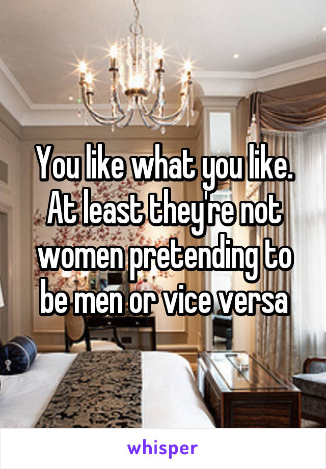 You like what you like. At least they're not women pretending to be men or vice versa