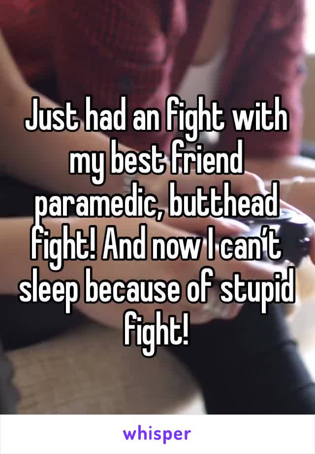 Just had an fight with my best friend paramedic, butthead fight! And now I can’t sleep because of stupid fight! 