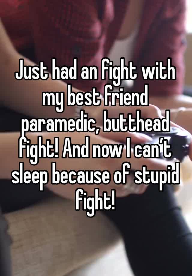 Just had an fight with my best friend paramedic, butthead fight! And now I can’t sleep because of stupid fight! 