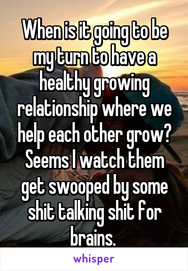 When is it going to be my turn to have a healthy growing relationship where we help each other grow? Seems I watch them get swooped by some shit talking shit for brains. 