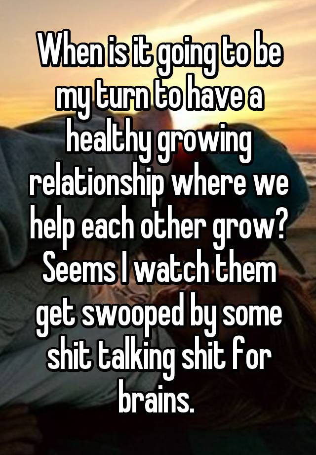 When is it going to be my turn to have a healthy growing relationship where we help each other grow? Seems I watch them get swooped by some shit talking shit for brains. 