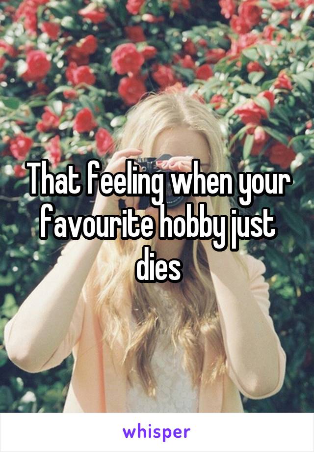 That feeling when your favourite hobby just dies