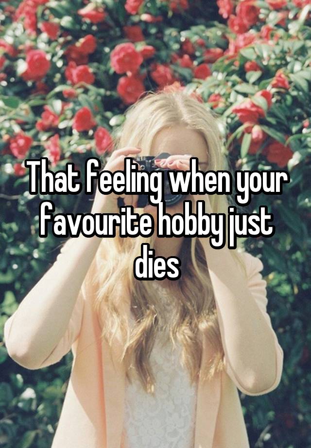 That feeling when your favourite hobby just dies