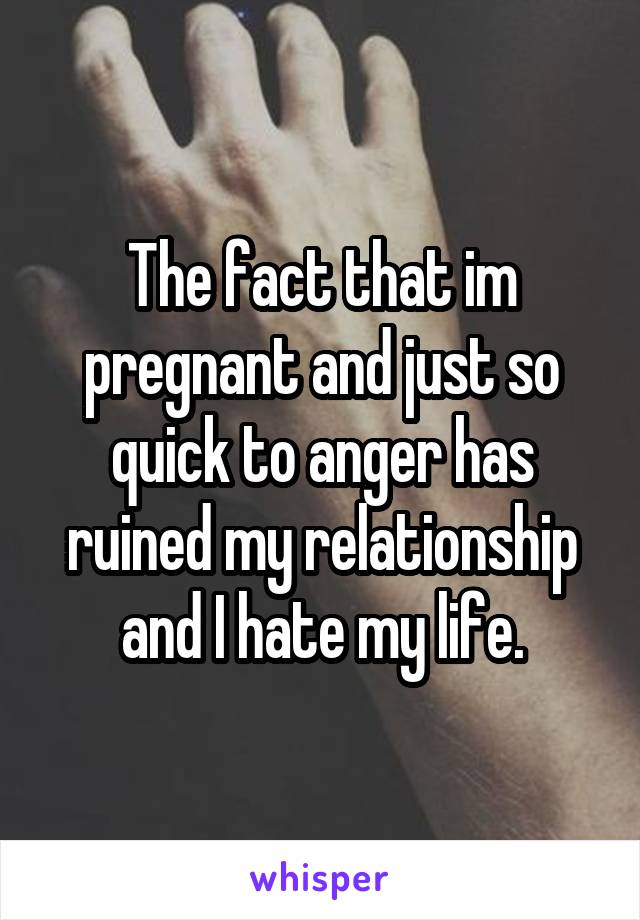 The fact that im pregnant and just so quick to anger has ruined my relationship and I hate my life.