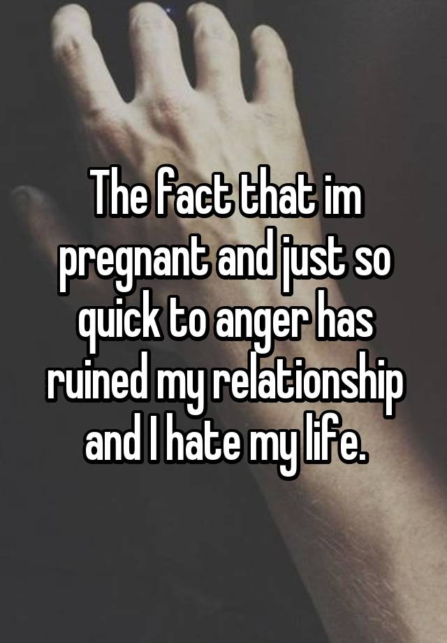 The fact that im pregnant and just so quick to anger has ruined my relationship and I hate my life.