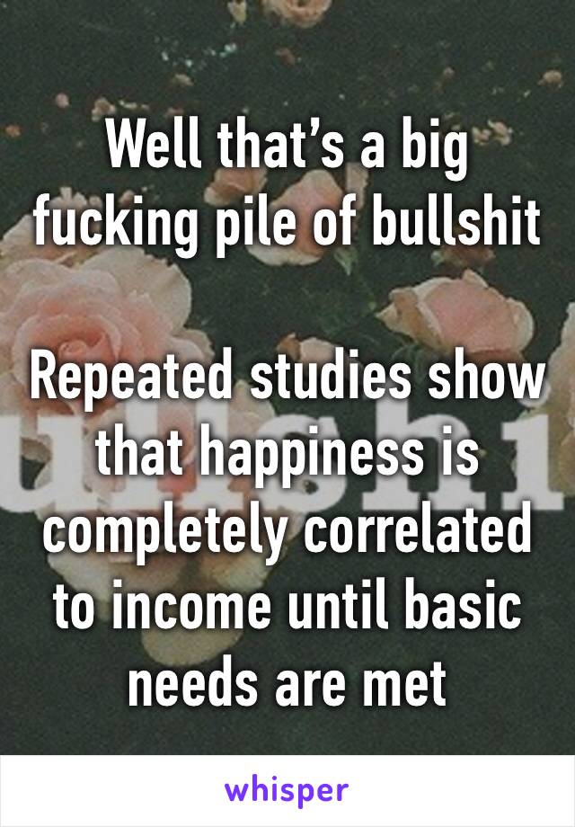 Well that’s a big fucking pile of bullshit

Repeated studies show that happiness is completely correlated to income until basic needs are met