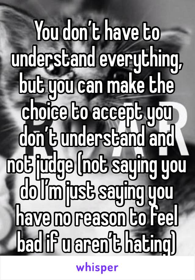 You don’t have to understand everything, but you can make the choice to accept you don’t understand and not judge (not saying you do I’m just saying you have no reason to feel bad if u aren’t hating)