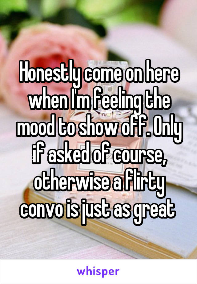 Honestly come on here when I'm feeling the mood to show off. Only if asked of course, otherwise a flirty convo is just as great 