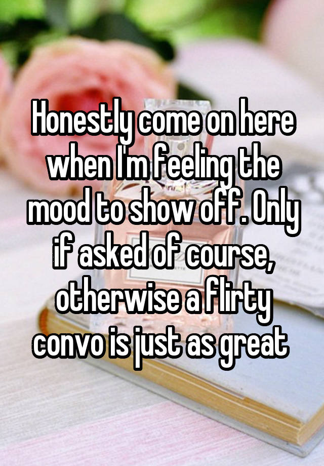 Honestly come on here when I'm feeling the mood to show off. Only if asked of course, otherwise a flirty convo is just as great 