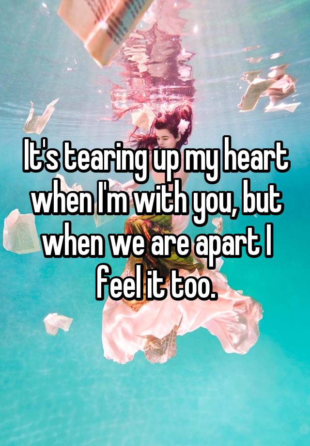 It's tearing up my heart when I'm with you, but when we are apart I feel it too.