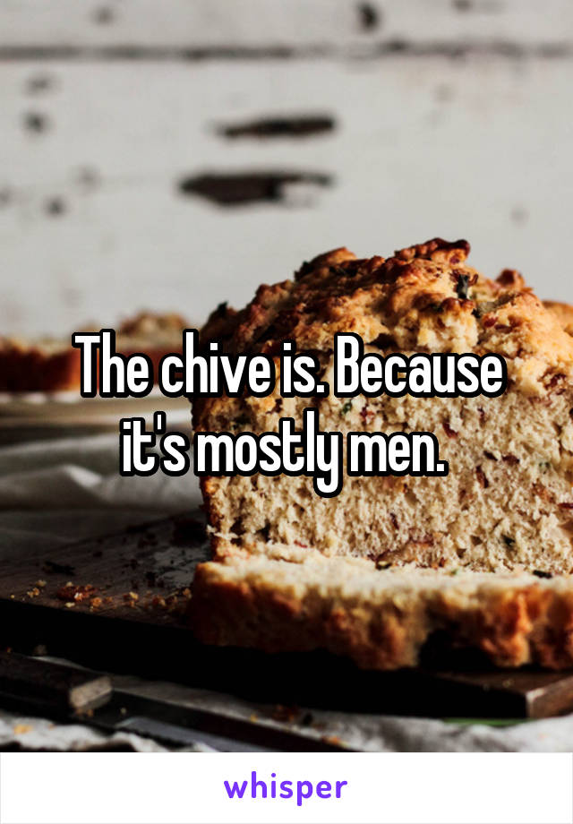 The chive is. Because it's mostly men. 