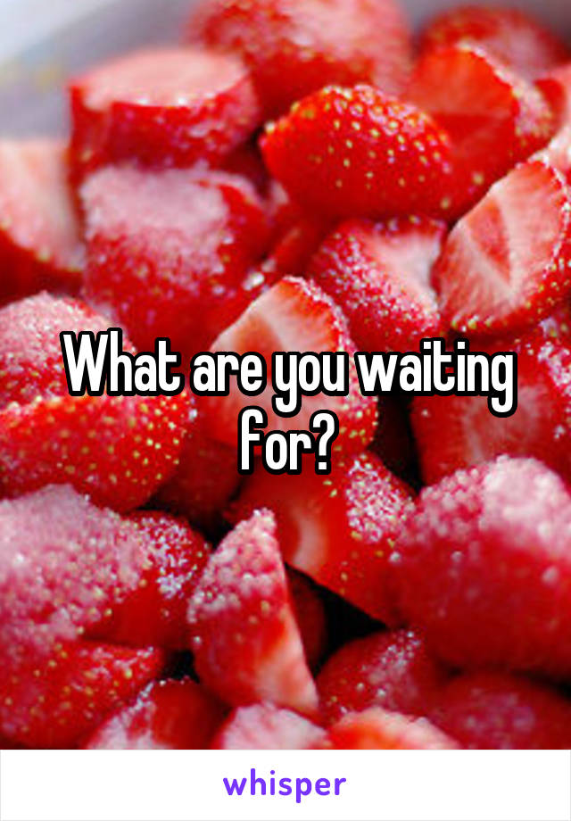 What are you waiting for?