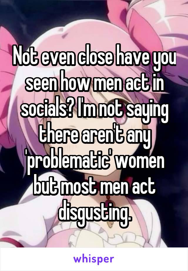 Not even close have you seen how men act in socials? I'm not saying there aren't any 'problematic' women but most men act disgusting.