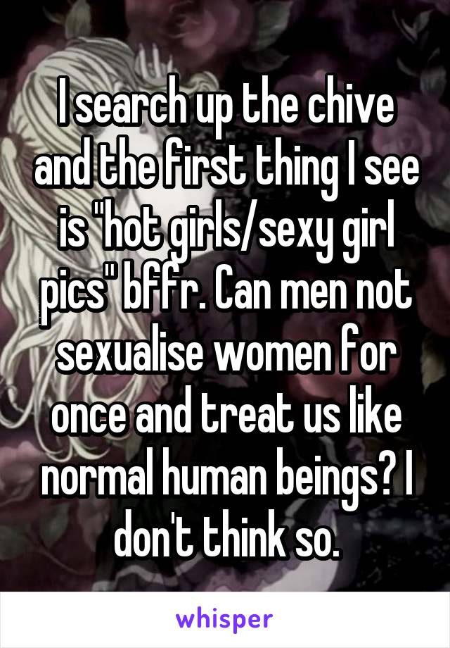 I search up the chive and the first thing I see is "hot girls/sexy girl pics" bffr. Can men not sexualise women for once and treat us like normal human beings? I don't think so.