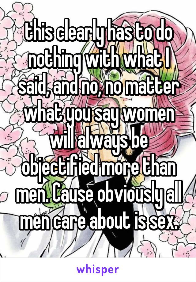 this clearly has to do nothing with what I said, and no, no matter what you say women will always be objectified more than men. Cause obviously all men care about is sex.
