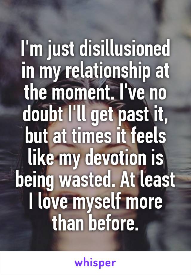 I'm just disillusioned in my relationship at the moment. I've no doubt I'll get past it, but at times it feels like my devotion is being wasted. At least I love myself more than before.