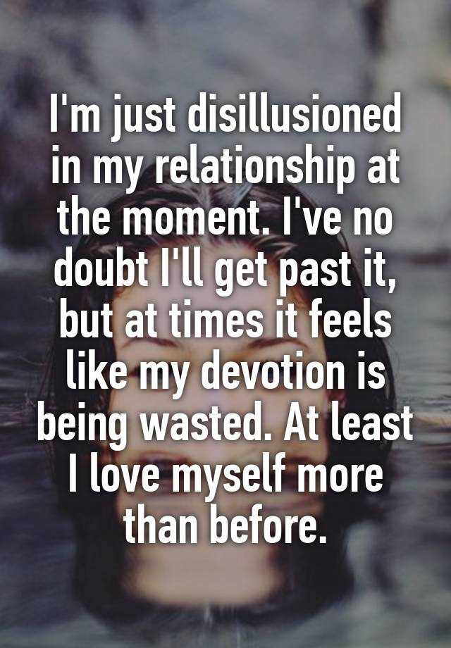 I'm just disillusioned in my relationship at the moment. I've no doubt I'll get past it, but at times it feels like my devotion is being wasted. At least I love myself more than before.