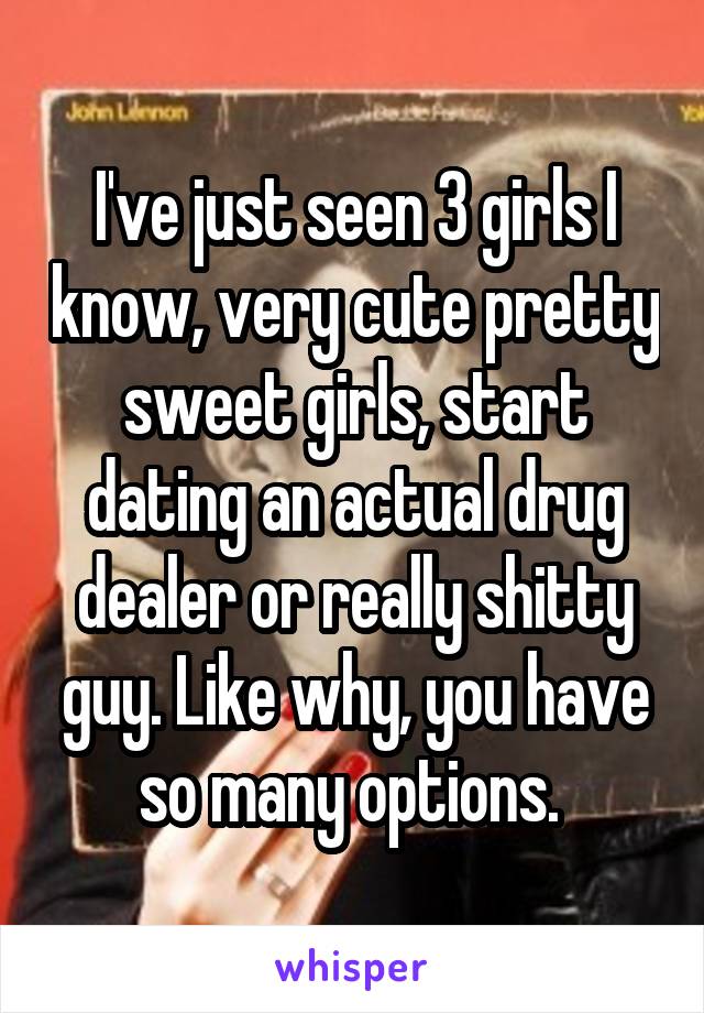 I've just seen 3 girls I know, very cute pretty sweet girls, start dating an actual drug dealer or really shitty guy. Like why, you have so many options. 