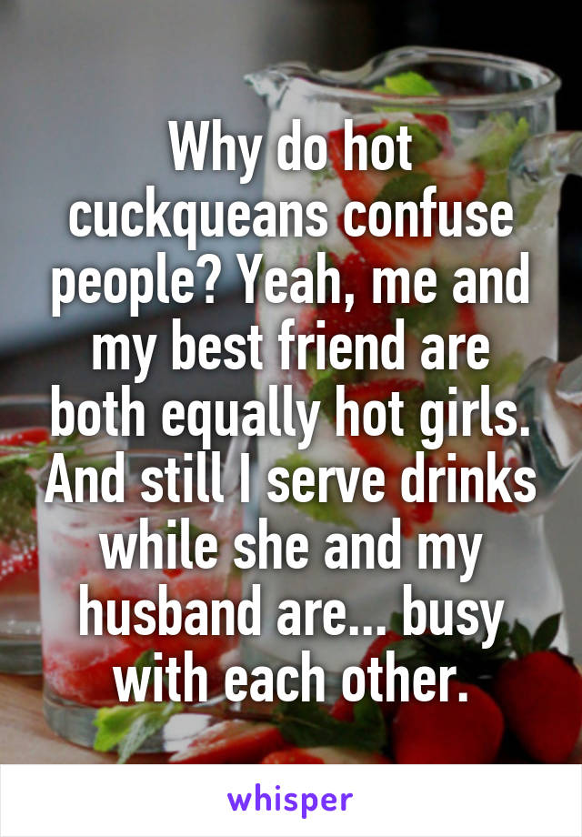 Why do hot cuckqueans confuse people? Yeah, me and my best friend are both equally hot girls. And still I serve drinks while she and my husband are... busy with each other.