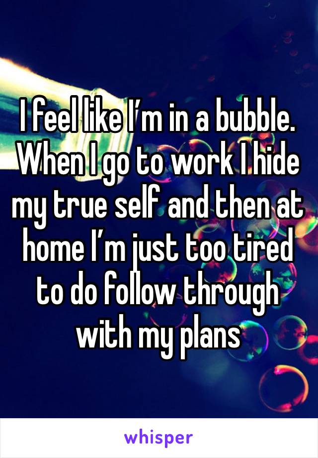 I feel like I’m in a bubble. When I go to work I hide my true self and then at home I’m just too tired to do follow through with my plans