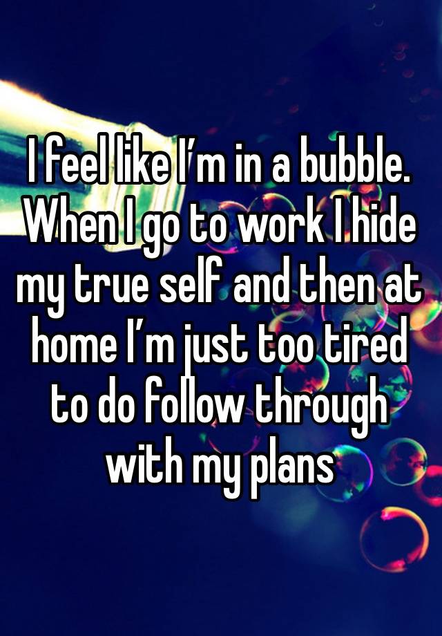 I feel like I’m in a bubble. When I go to work I hide my true self and then at home I’m just too tired to do follow through with my plans