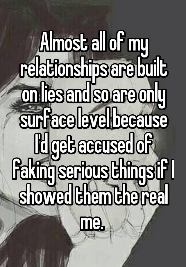 Almost all of my relationships are built on lies and so are only surface level because I'd get accused of faking serious things if I showed them the real me. 