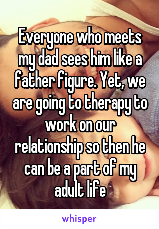 Everyone who meets my dad sees him like a father figure. Yet, we are going to therapy to work on our relationship so then he can be a part of my adult life