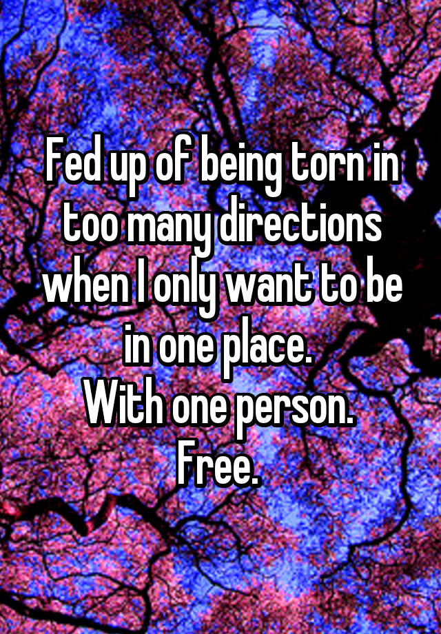 Fed up of being torn in too many directions when I only want to be in one place. 
With one person. 
Free. 