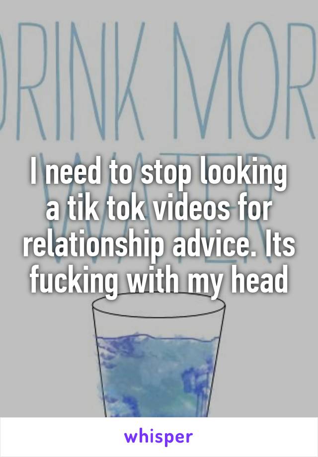 I need to stop looking a tik tok videos for relationship advice. Its fucking with my head