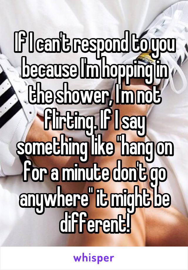 If I can't respond to you because I'm hopping in the shower, I'm not flirting. If I say something like "hang on for a minute don't go anywhere" it might be different!