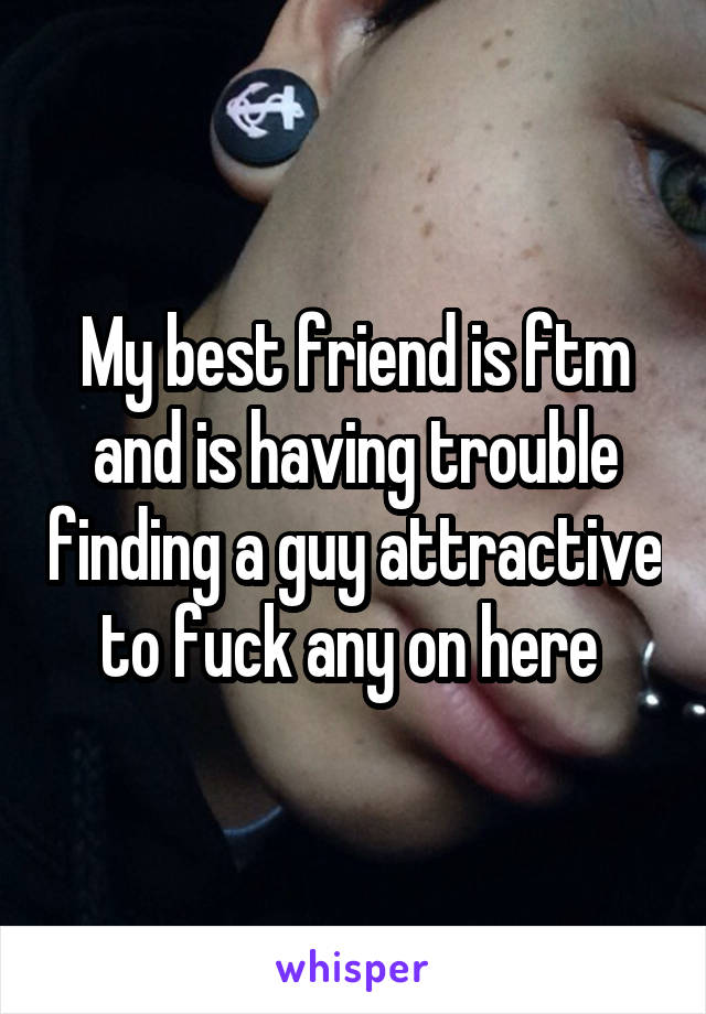 My best friend is ftm and is having trouble finding a guy attractive to fuck any on here 