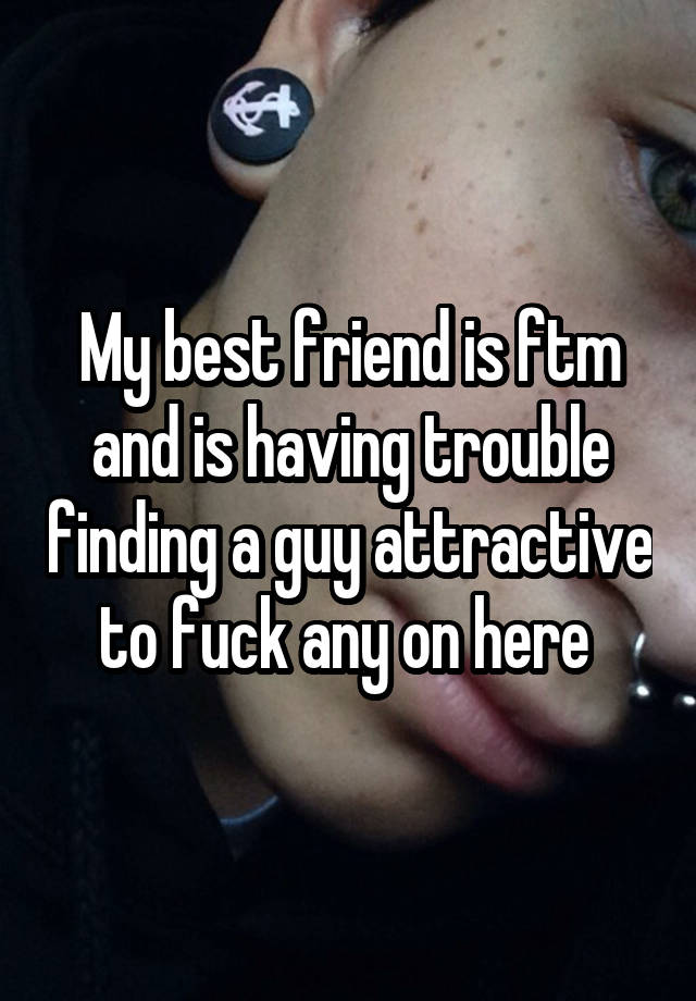 My best friend is ftm and is having trouble finding a guy attractive to fuck any on here 