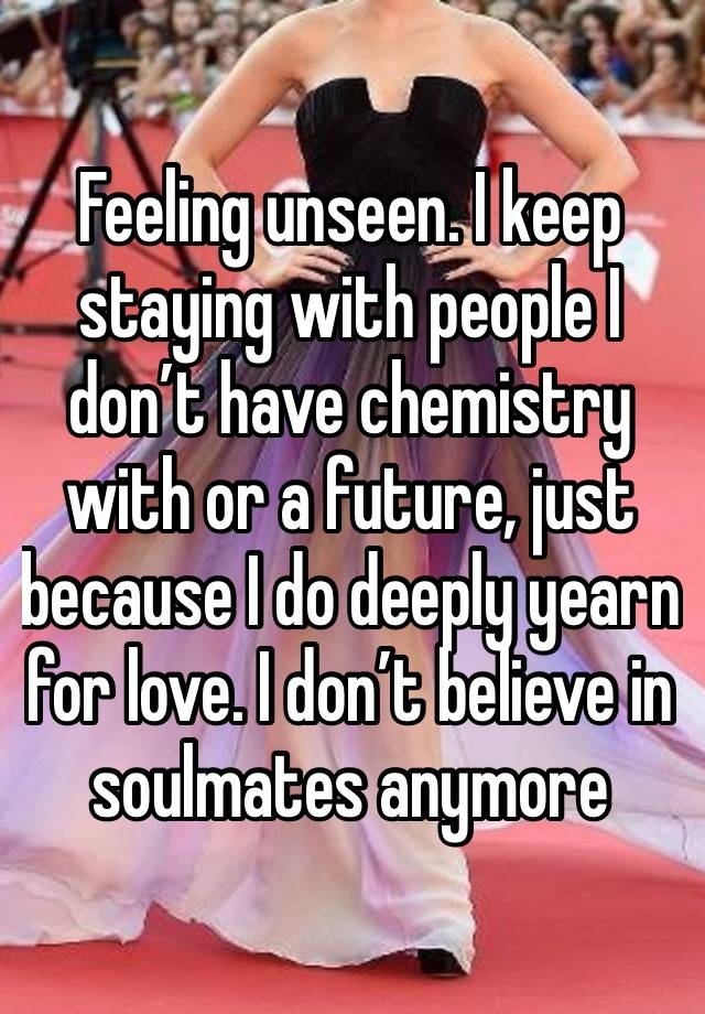 Feeling unseen. I keep staying with people I don’t have chemistry with or a future, just because I do deeply yearn for love. I don’t believe in soulmates anymore 