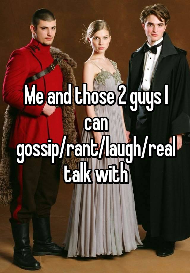 Me and those 2 guys I can gossip/rant/laugh/real talk with