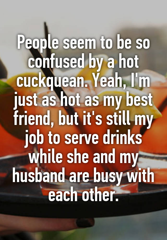 People seem to be so confused by a hot cuckquean. Yeah, I'm just as hot as my best friend, but it's still my job to serve drinks while she and my husband are busy with each other.