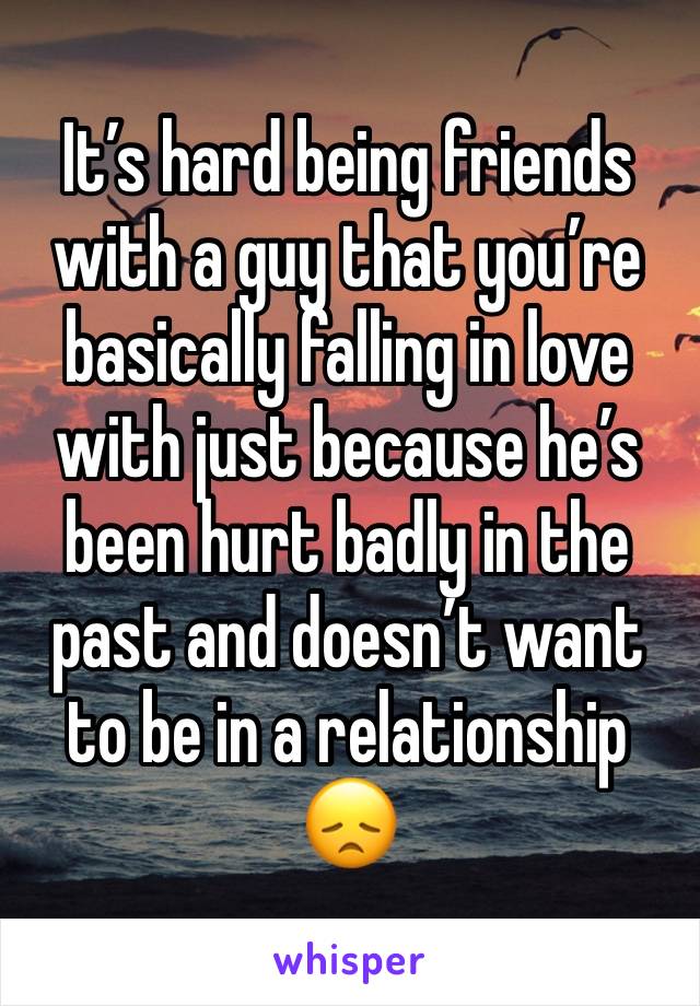 It’s hard being friends with a guy that you’re basically falling in love with just because he’s been hurt badly in the past and doesn’t want 
to be in a relationship 
😞