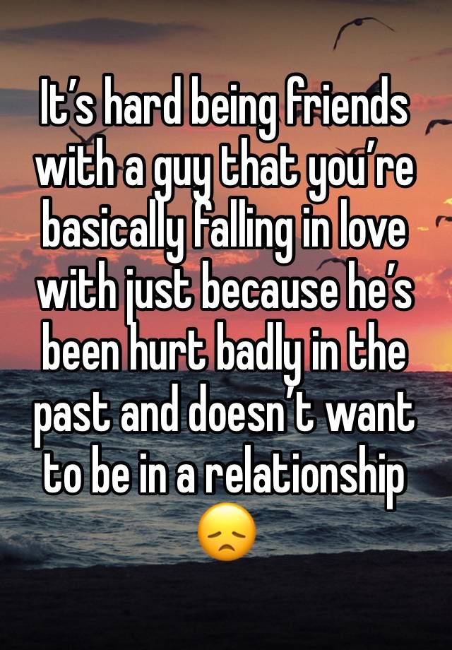 It’s hard being friends with a guy that you’re basically falling in love with just because he’s been hurt badly in the past and doesn’t want 
to be in a relationship 
😞