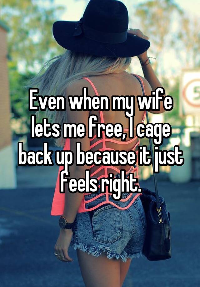 Even when my wife lets me free, I cage back up because it just feels right.