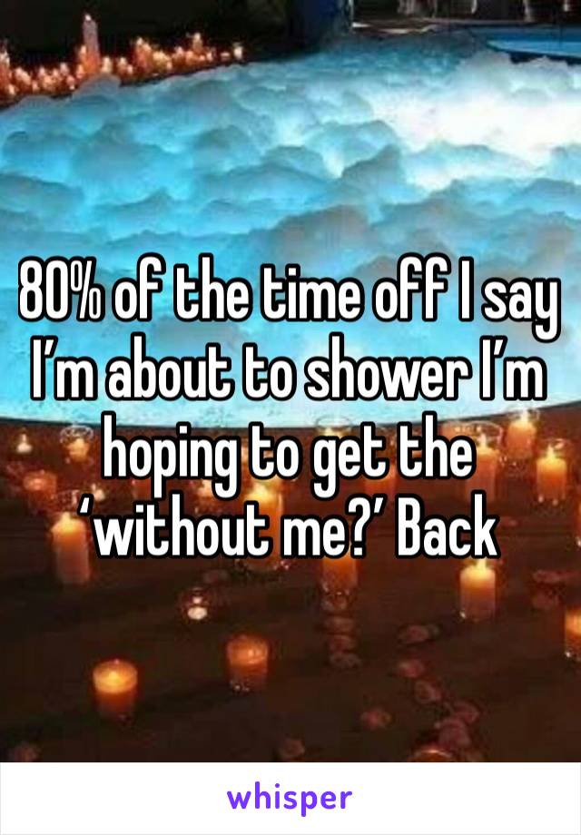 80% of the time off I say I’m about to shower I’m hoping to get the ‘without me?’ Back