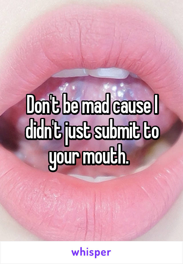 Don't be mad cause I didn't just submit to your mouth.  