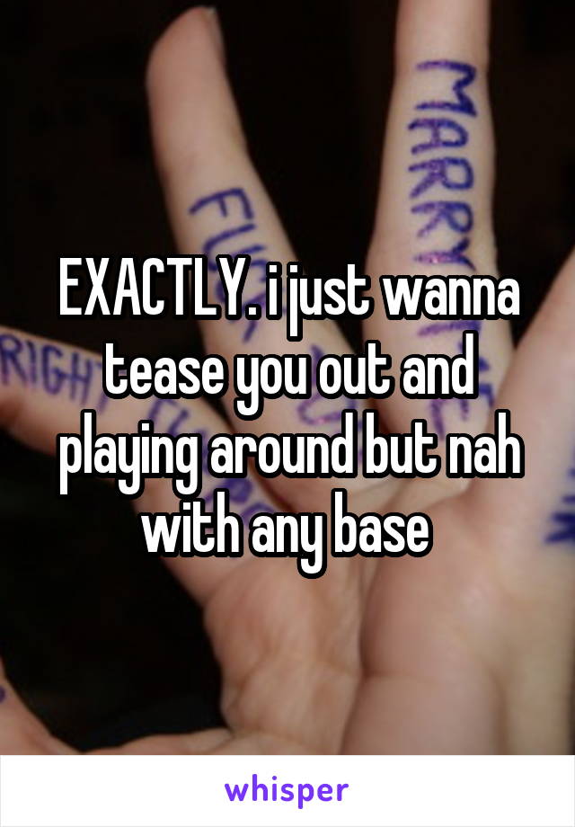 EXACTLY. i just wanna tease you out and playing around but nah with any base 