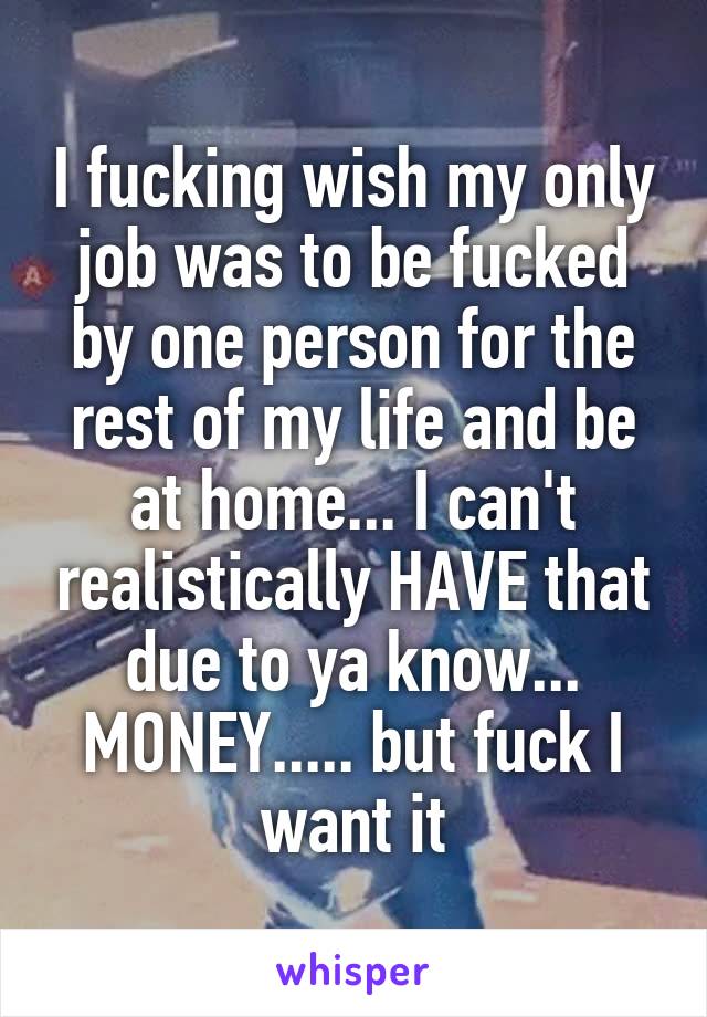 I fucking wish my only job was to be fucked by one person for the rest of my life and be at home... I can't realistically HAVE that due to ya know... MONEY..... but fuck I want it